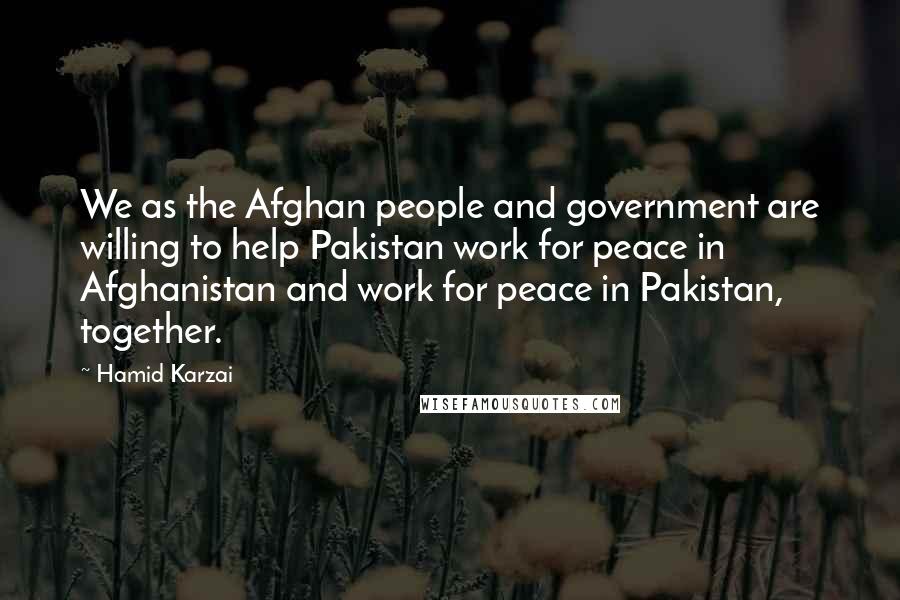 Hamid Karzai Quotes: We as the Afghan people and government are willing to help Pakistan work for peace in Afghanistan and work for peace in Pakistan, together.