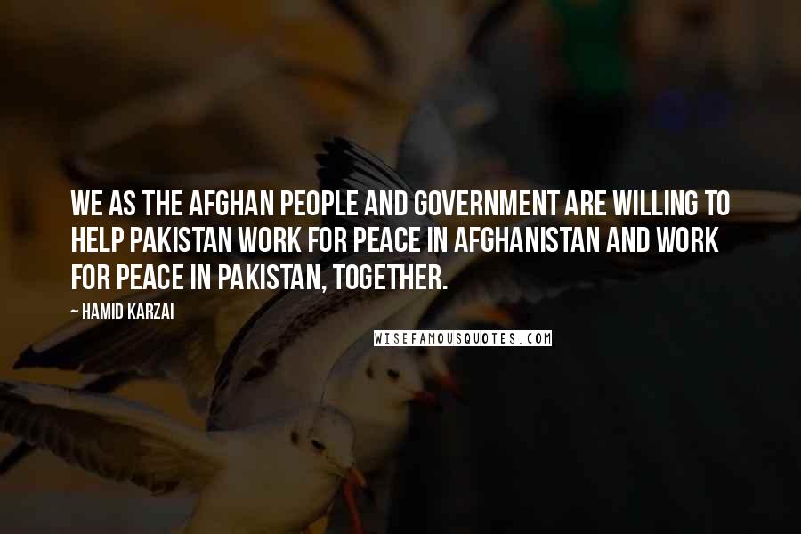 Hamid Karzai Quotes: We as the Afghan people and government are willing to help Pakistan work for peace in Afghanistan and work for peace in Pakistan, together.