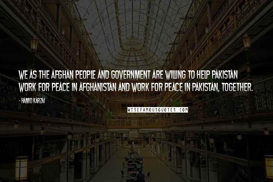 Hamid Karzai Quotes: We as the Afghan people and government are willing to help Pakistan work for peace in Afghanistan and work for peace in Pakistan, together.