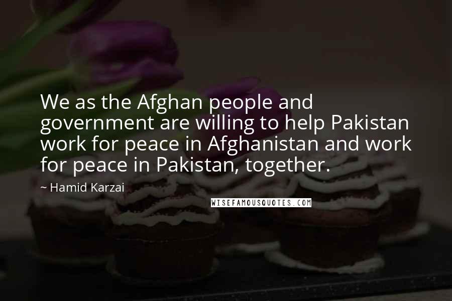 Hamid Karzai Quotes: We as the Afghan people and government are willing to help Pakistan work for peace in Afghanistan and work for peace in Pakistan, together.