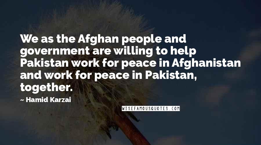 Hamid Karzai Quotes: We as the Afghan people and government are willing to help Pakistan work for peace in Afghanistan and work for peace in Pakistan, together.