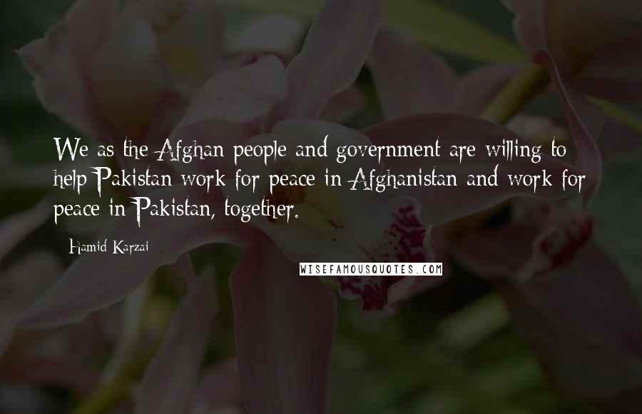 Hamid Karzai Quotes: We as the Afghan people and government are willing to help Pakistan work for peace in Afghanistan and work for peace in Pakistan, together.