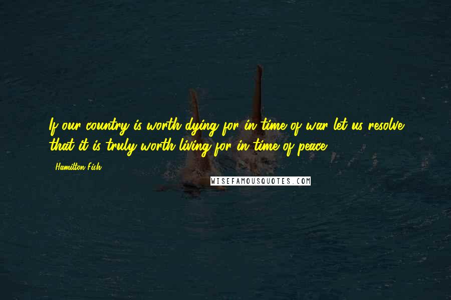 Hamilton Fish Quotes: If our country is worth dying for in time of war let us resolve that it is truly worth living for in time of peace.