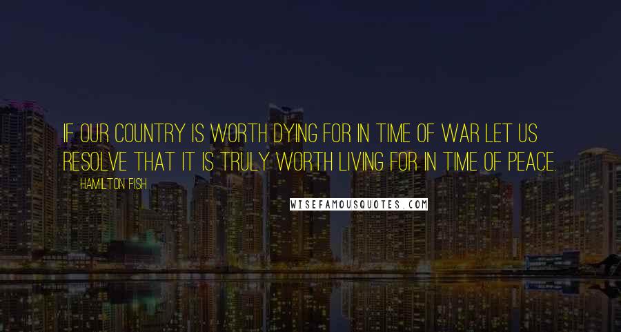 Hamilton Fish Quotes: If our country is worth dying for in time of war let us resolve that it is truly worth living for in time of peace.