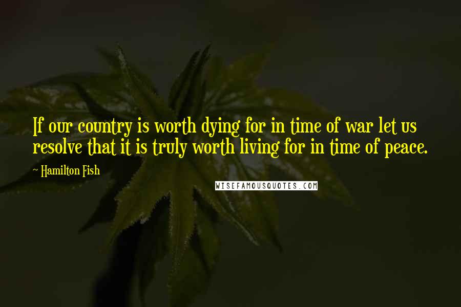 Hamilton Fish Quotes: If our country is worth dying for in time of war let us resolve that it is truly worth living for in time of peace.