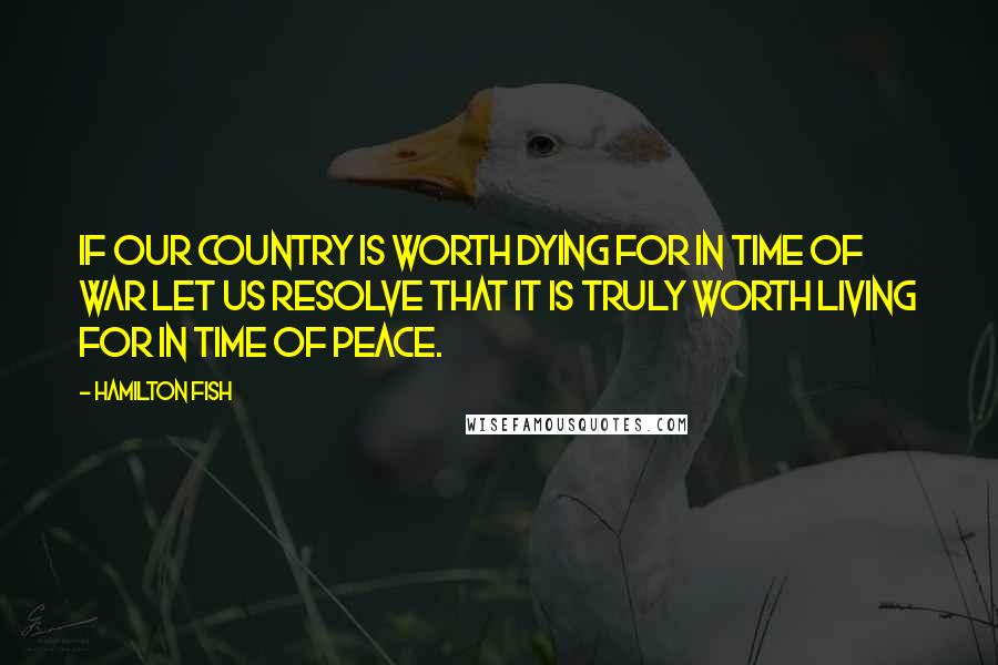 Hamilton Fish Quotes: If our country is worth dying for in time of war let us resolve that it is truly worth living for in time of peace.