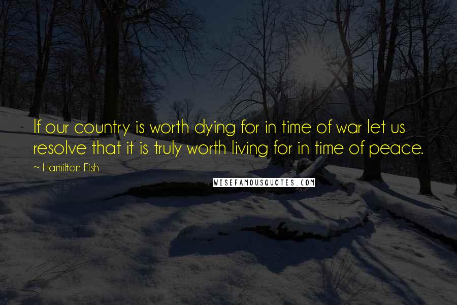 Hamilton Fish Quotes: If our country is worth dying for in time of war let us resolve that it is truly worth living for in time of peace.