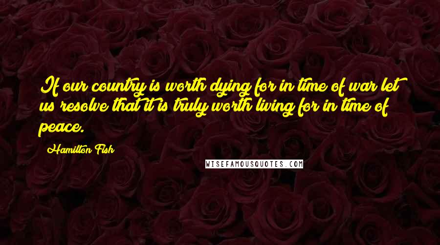 Hamilton Fish Quotes: If our country is worth dying for in time of war let us resolve that it is truly worth living for in time of peace.