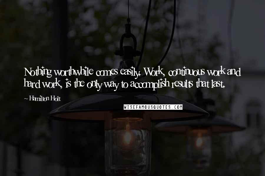 Hamilton Holt Quotes: Nothing worthwhile comes easily. Work, continuous work and hard work, is the only way to accomplish results that last.