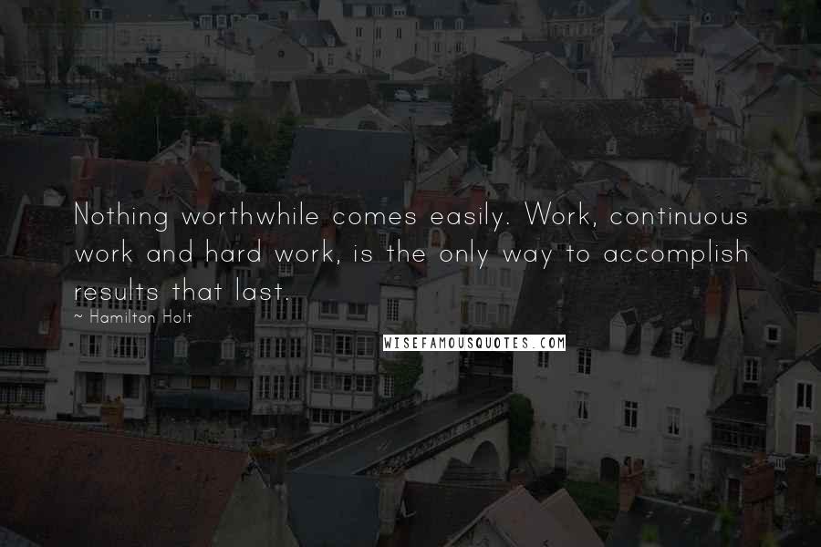 Hamilton Holt Quotes: Nothing worthwhile comes easily. Work, continuous work and hard work, is the only way to accomplish results that last.