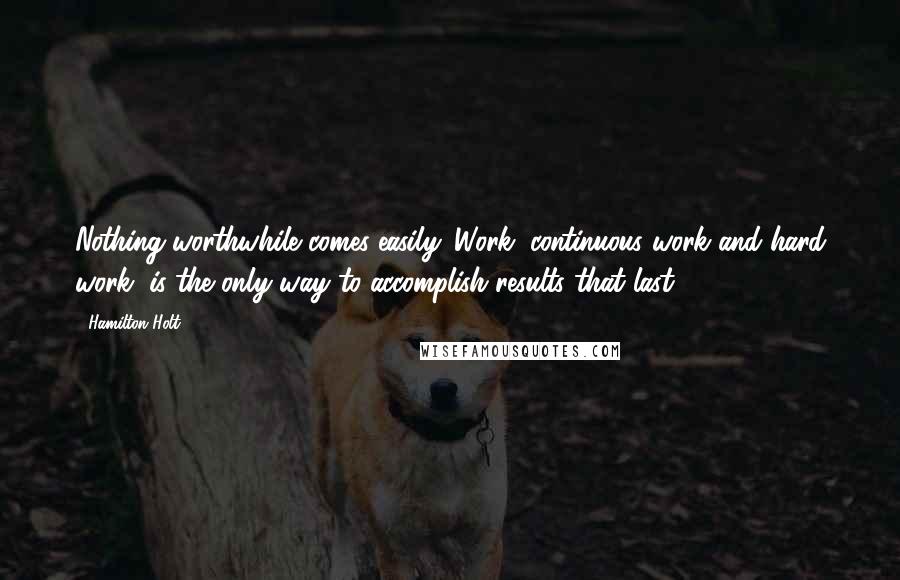 Hamilton Holt Quotes: Nothing worthwhile comes easily. Work, continuous work and hard work, is the only way to accomplish results that last.