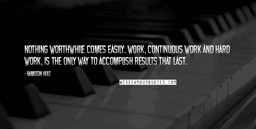 Hamilton Holt Quotes: Nothing worthwhile comes easily. Work, continuous work and hard work, is the only way to accomplish results that last.