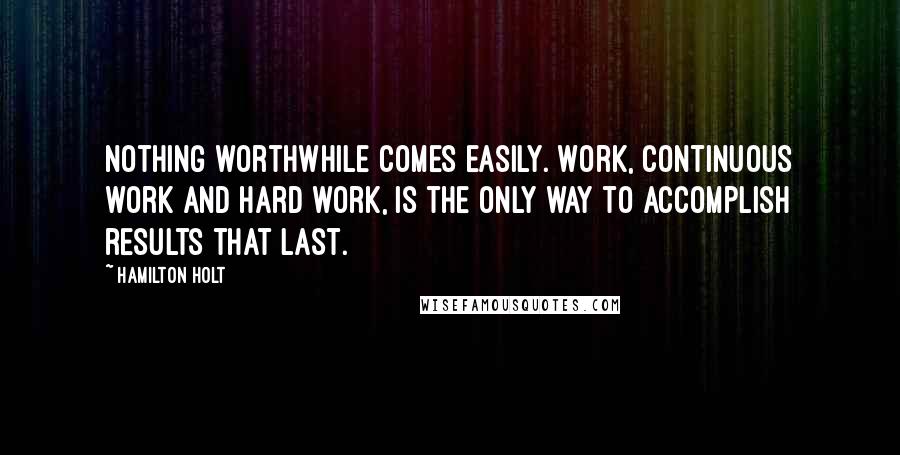 Hamilton Holt Quotes: Nothing worthwhile comes easily. Work, continuous work and hard work, is the only way to accomplish results that last.