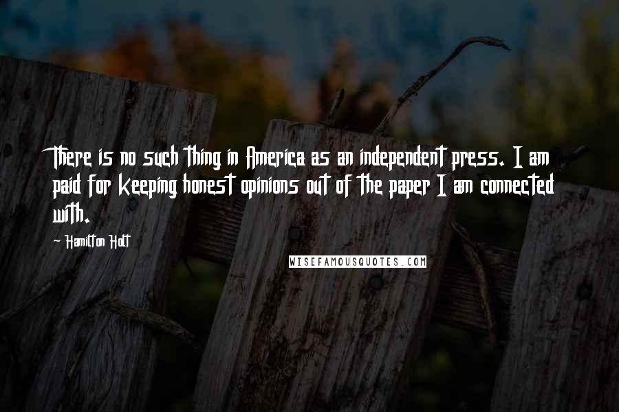 Hamilton Holt Quotes: There is no such thing in America as an independent press. I am paid for keeping honest opinions out of the paper I am connected with.