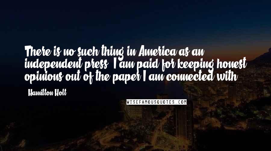 Hamilton Holt Quotes: There is no such thing in America as an independent press. I am paid for keeping honest opinions out of the paper I am connected with.
