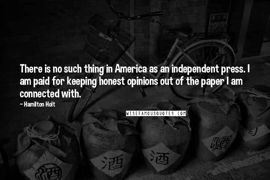 Hamilton Holt Quotes: There is no such thing in America as an independent press. I am paid for keeping honest opinions out of the paper I am connected with.