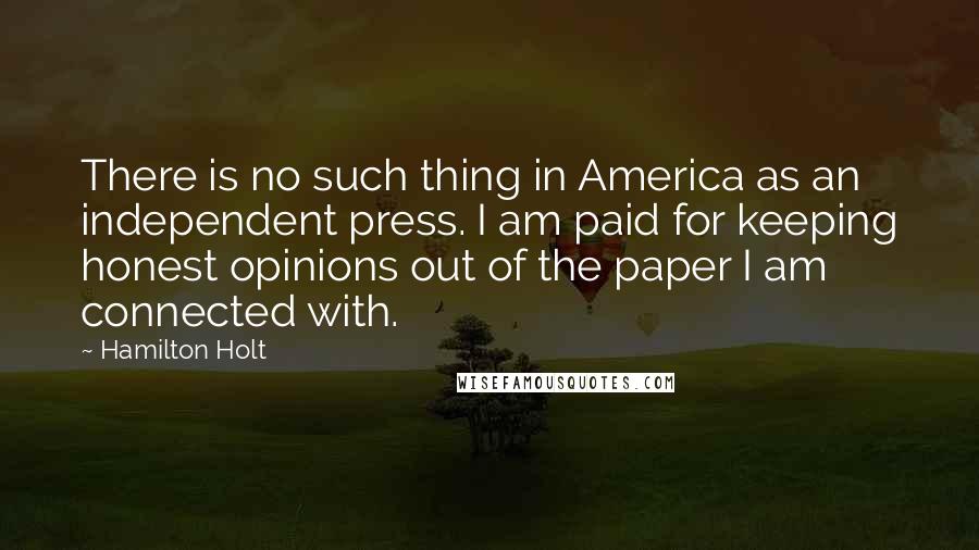 Hamilton Holt Quotes: There is no such thing in America as an independent press. I am paid for keeping honest opinions out of the paper I am connected with.