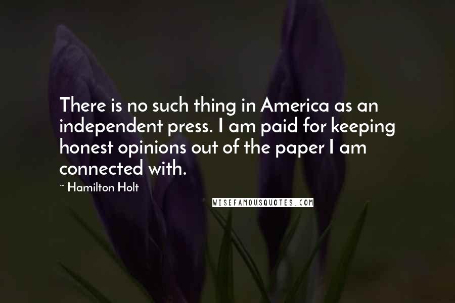 Hamilton Holt Quotes: There is no such thing in America as an independent press. I am paid for keeping honest opinions out of the paper I am connected with.
