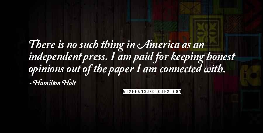 Hamilton Holt Quotes: There is no such thing in America as an independent press. I am paid for keeping honest opinions out of the paper I am connected with.