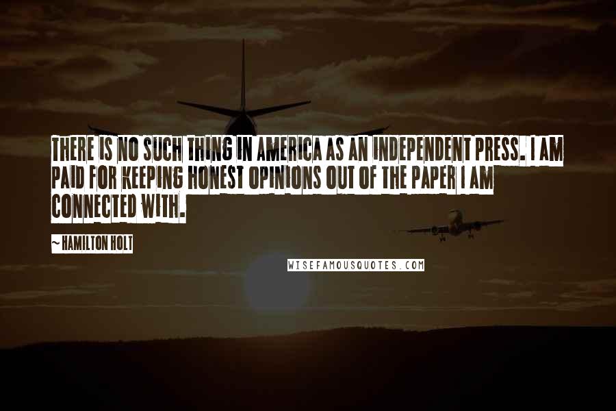 Hamilton Holt Quotes: There is no such thing in America as an independent press. I am paid for keeping honest opinions out of the paper I am connected with.