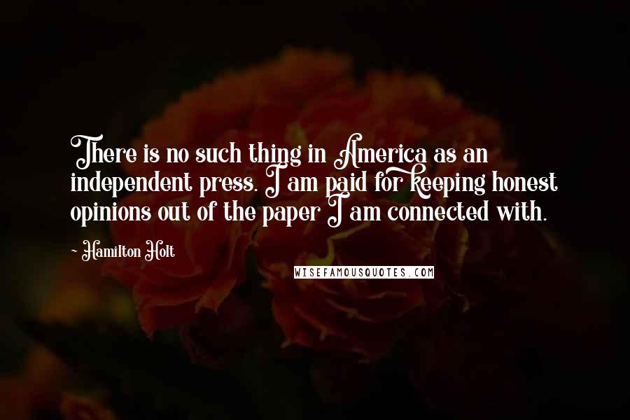 Hamilton Holt Quotes: There is no such thing in America as an independent press. I am paid for keeping honest opinions out of the paper I am connected with.