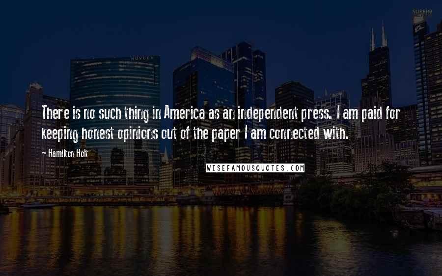Hamilton Holt Quotes: There is no such thing in America as an independent press. I am paid for keeping honest opinions out of the paper I am connected with.