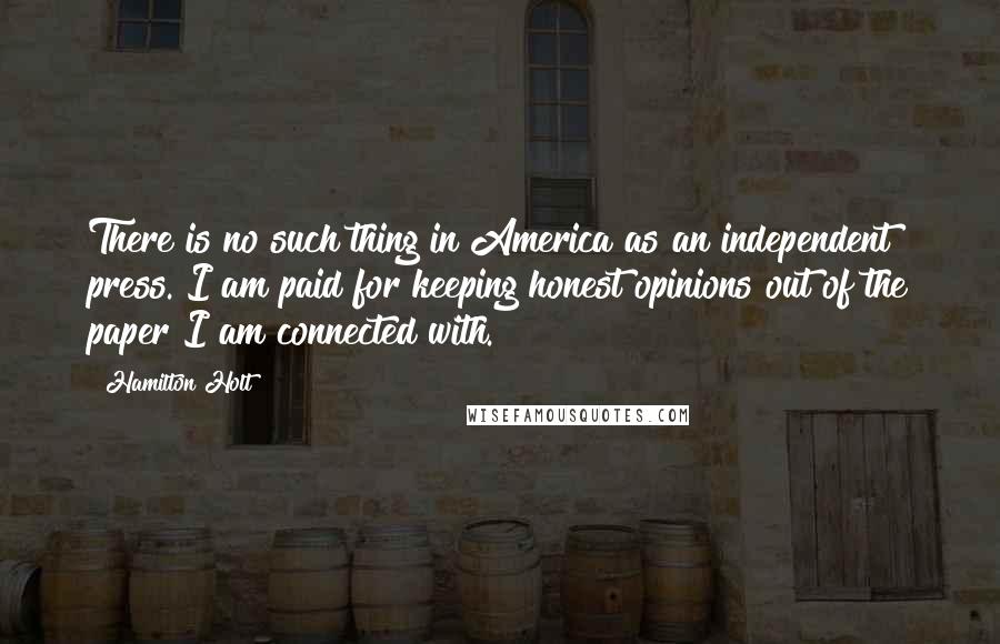 Hamilton Holt Quotes: There is no such thing in America as an independent press. I am paid for keeping honest opinions out of the paper I am connected with.
