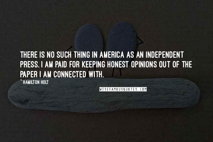 Hamilton Holt Quotes: There is no such thing in America as an independent press. I am paid for keeping honest opinions out of the paper I am connected with.