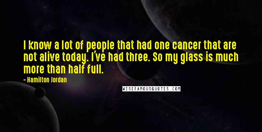 Hamilton Jordan Quotes: I know a lot of people that had one cancer that are not alive today. I've had three. So my glass is much more than half full.