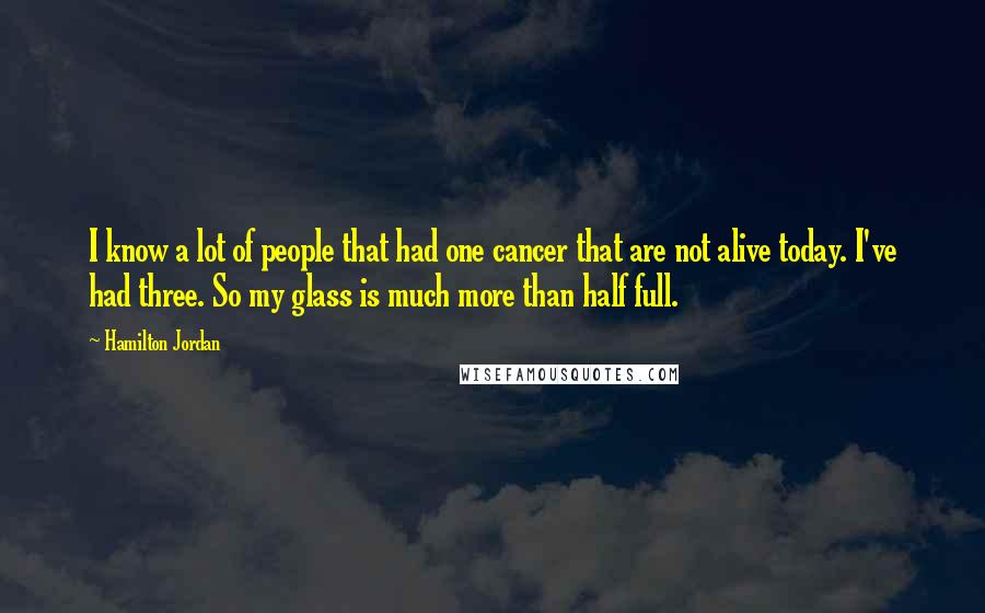 Hamilton Jordan Quotes: I know a lot of people that had one cancer that are not alive today. I've had three. So my glass is much more than half full.