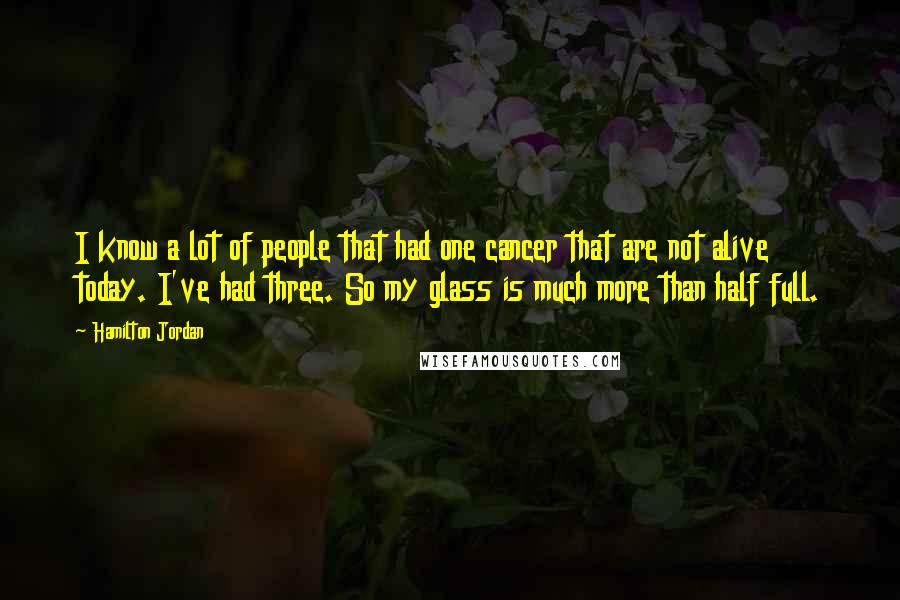 Hamilton Jordan Quotes: I know a lot of people that had one cancer that are not alive today. I've had three. So my glass is much more than half full.