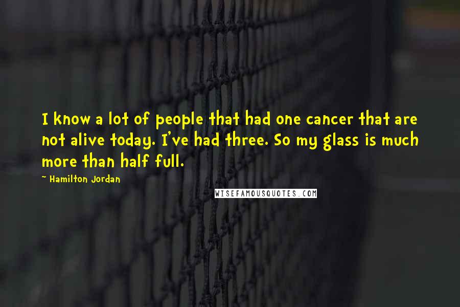 Hamilton Jordan Quotes: I know a lot of people that had one cancer that are not alive today. I've had three. So my glass is much more than half full.