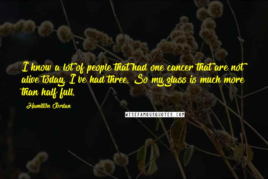 Hamilton Jordan Quotes: I know a lot of people that had one cancer that are not alive today. I've had three. So my glass is much more than half full.