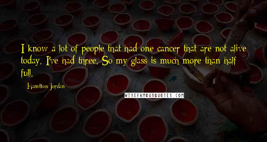 Hamilton Jordan Quotes: I know a lot of people that had one cancer that are not alive today. I've had three. So my glass is much more than half full.