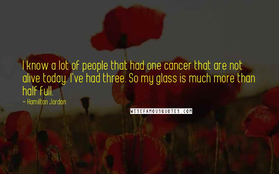 Hamilton Jordan Quotes: I know a lot of people that had one cancer that are not alive today. I've had three. So my glass is much more than half full.