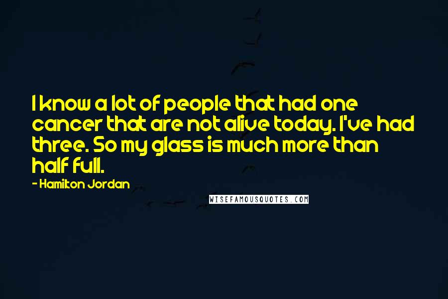 Hamilton Jordan Quotes: I know a lot of people that had one cancer that are not alive today. I've had three. So my glass is much more than half full.