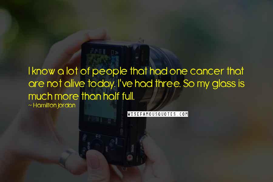 Hamilton Jordan Quotes: I know a lot of people that had one cancer that are not alive today. I've had three. So my glass is much more than half full.