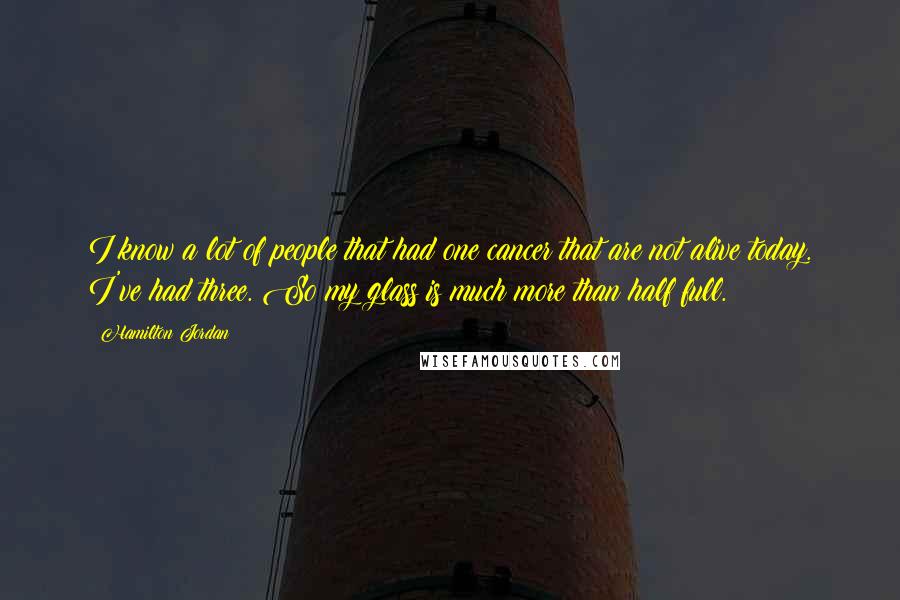 Hamilton Jordan Quotes: I know a lot of people that had one cancer that are not alive today. I've had three. So my glass is much more than half full.