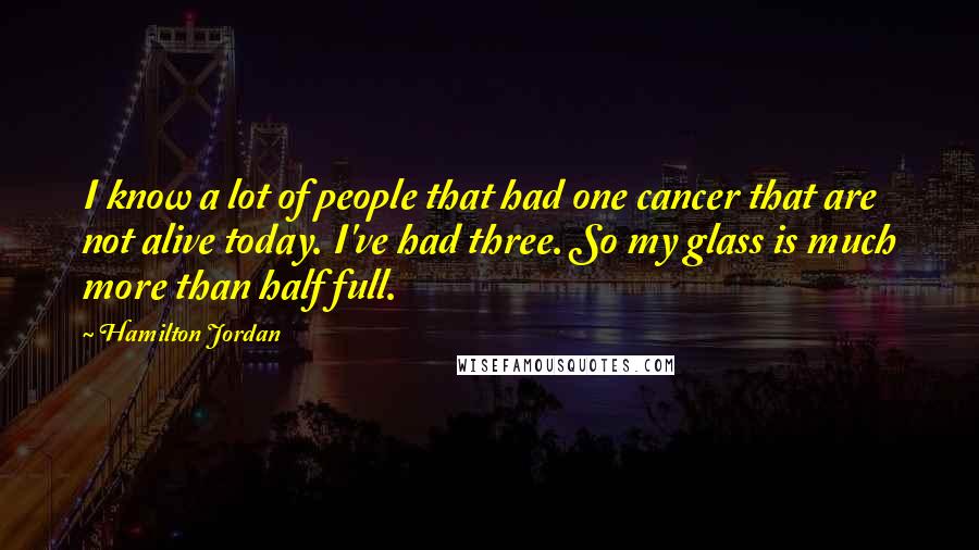 Hamilton Jordan Quotes: I know a lot of people that had one cancer that are not alive today. I've had three. So my glass is much more than half full.