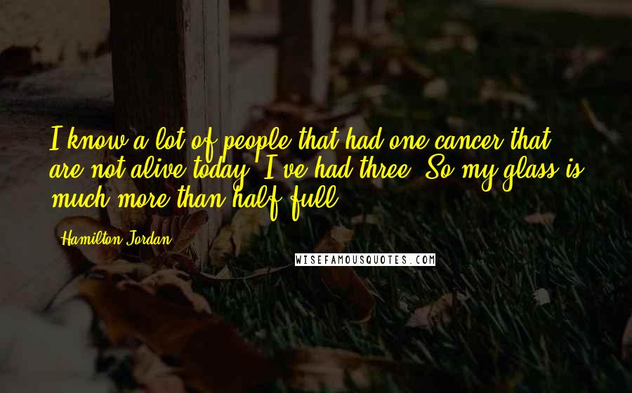 Hamilton Jordan Quotes: I know a lot of people that had one cancer that are not alive today. I've had three. So my glass is much more than half full.