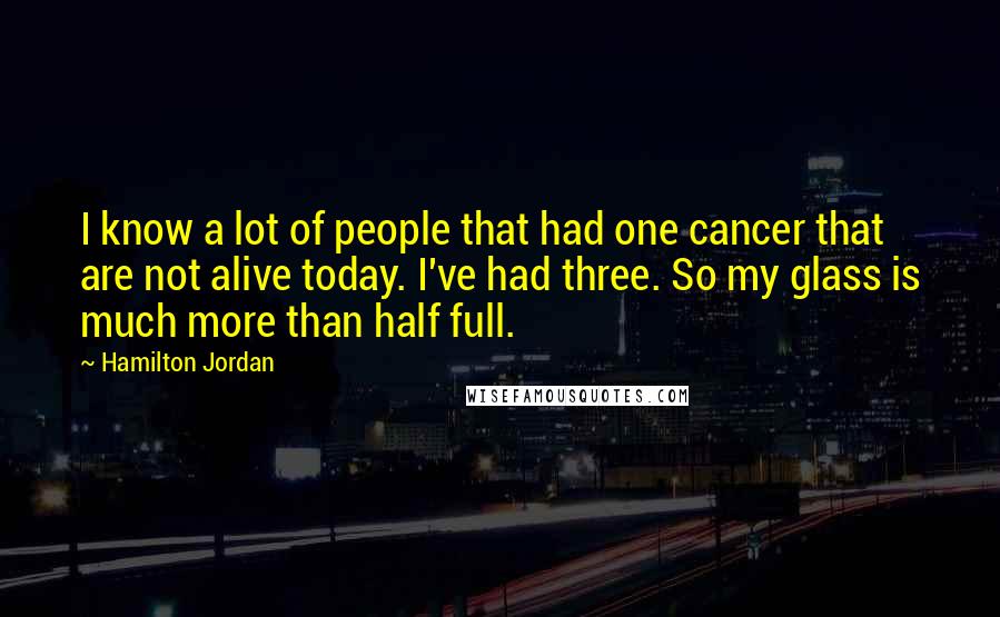 Hamilton Jordan Quotes: I know a lot of people that had one cancer that are not alive today. I've had three. So my glass is much more than half full.