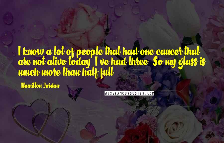 Hamilton Jordan Quotes: I know a lot of people that had one cancer that are not alive today. I've had three. So my glass is much more than half full.