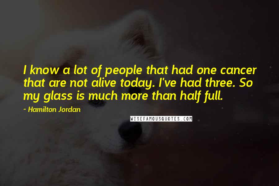 Hamilton Jordan Quotes: I know a lot of people that had one cancer that are not alive today. I've had three. So my glass is much more than half full.