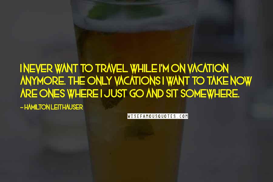 Hamilton Leithauser Quotes: I never want to travel while I'm on vacation anymore. The only vacations I want to take now are ones where I just go and sit somewhere.