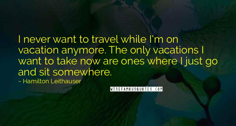 Hamilton Leithauser Quotes: I never want to travel while I'm on vacation anymore. The only vacations I want to take now are ones where I just go and sit somewhere.