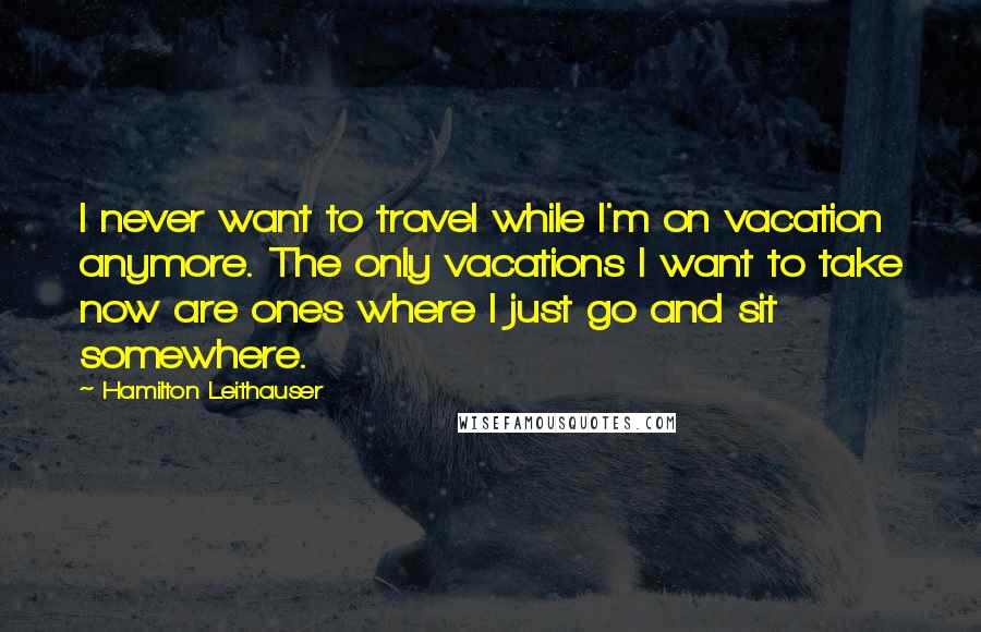 Hamilton Leithauser Quotes: I never want to travel while I'm on vacation anymore. The only vacations I want to take now are ones where I just go and sit somewhere.