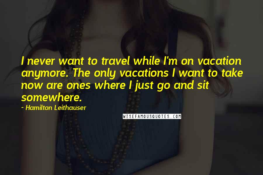 Hamilton Leithauser Quotes: I never want to travel while I'm on vacation anymore. The only vacations I want to take now are ones where I just go and sit somewhere.
