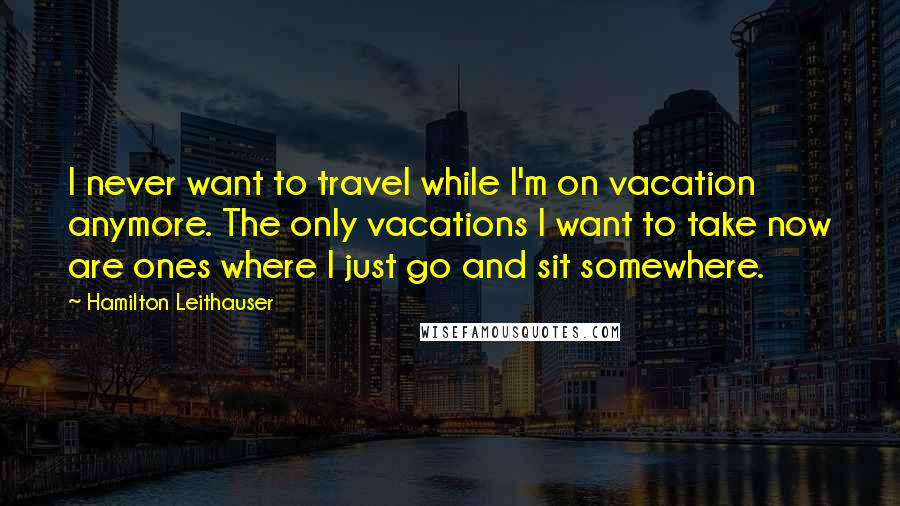 Hamilton Leithauser Quotes: I never want to travel while I'm on vacation anymore. The only vacations I want to take now are ones where I just go and sit somewhere.