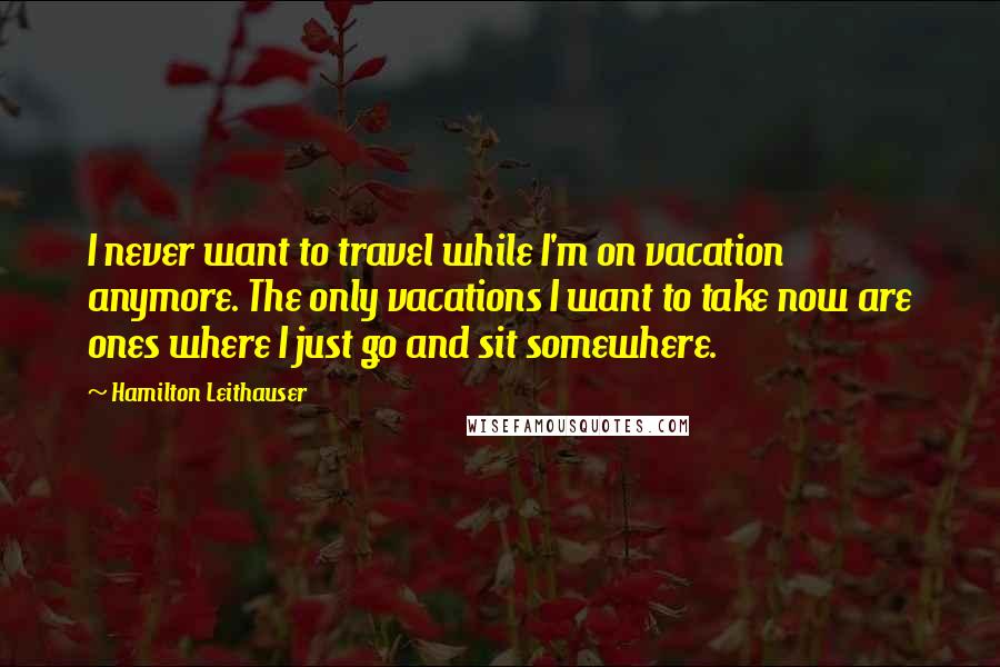 Hamilton Leithauser Quotes: I never want to travel while I'm on vacation anymore. The only vacations I want to take now are ones where I just go and sit somewhere.