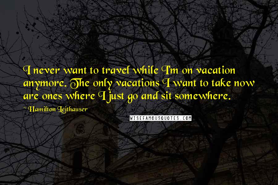 Hamilton Leithauser Quotes: I never want to travel while I'm on vacation anymore. The only vacations I want to take now are ones where I just go and sit somewhere.